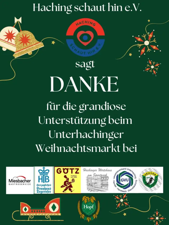 Unser Sozialverein „Haching schaut hin e.V.“ hat beim vergangenen, wunderschönen Unterhachinger Weihnachtsmarkt einen tollen Gewinn von 4.757,96€ erzielt 🤗
Unser DANK geht dabei an unsere großartigen Partner Miesbacher Gastroservice, Herzogliches Brauhaus Tegernsee, Bäckerei Götz, Hachinger Wirtshaus am Sportpark und die Weißbierbrauerei Hopf für jegliche, erbrachte Unterstützung!👏
VERGELTSGOTT sagen wir an den scheidenden Gewerbeverband Unterhaching und natürlich auch allen beteiligten Vereinen und Institutionen für die grandiose Organisation und Durchführung des Unterhachinger Weihnachtsmarktes🙏
Einfach SPRACHLOS sind wir immer noch über 600€, die uns der Skiclub Hachingertal e.V. durch die Christbaumversteigerung zweckbezogen für Unterhaching gespendet hat❤️